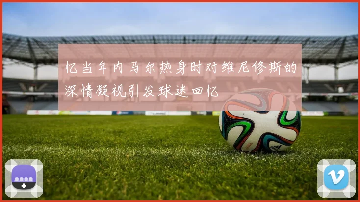 忆当年内马尔热身时对维尼修斯的深情凝视引发球迷回忆