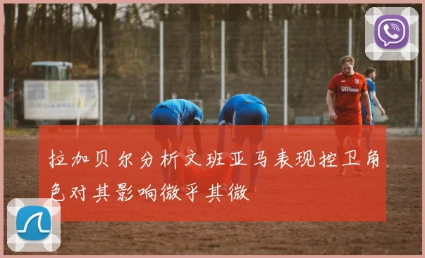 拉加贝尔分析文班亚马表现控卫角色对其影响微乎其微