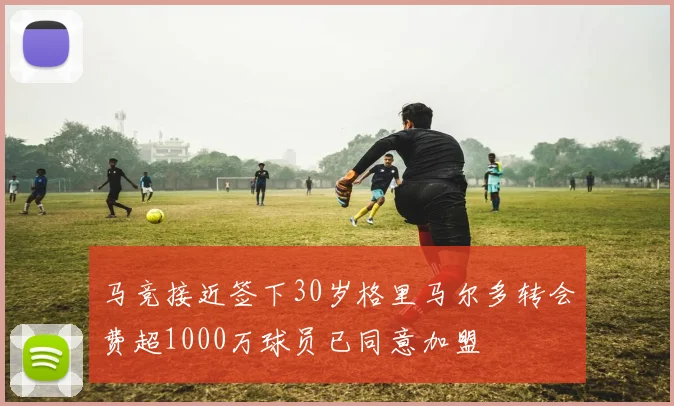 马竞接近签下30岁格里马尔多转会费超1000万球员已同意加盟