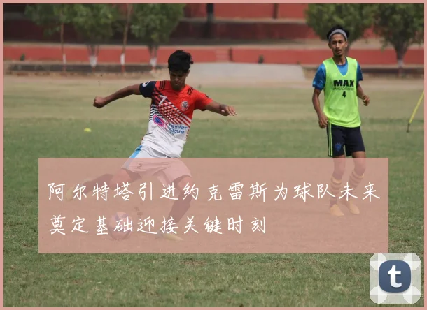 阿尔特塔引进约克雷斯为球队未来奠定基础迎接关键时刻