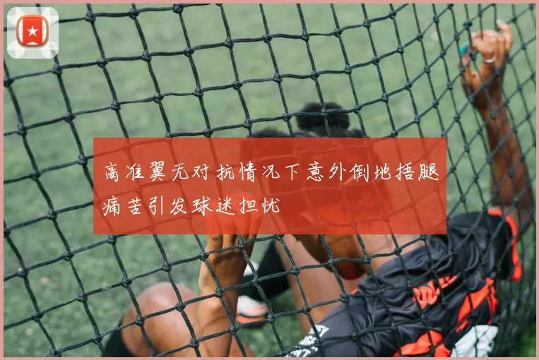 高准翼无对抗情况下意外倒地捂腿痛苦引发球迷担忧