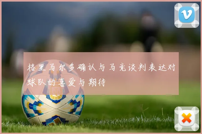 格里马尔多确认与马竞谈判表达对球队的喜爱与期待