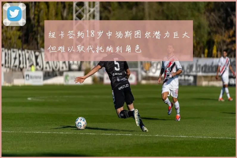 纽卡签约18岁中场斯图尔潜力巨大但难以取代托纳利角色