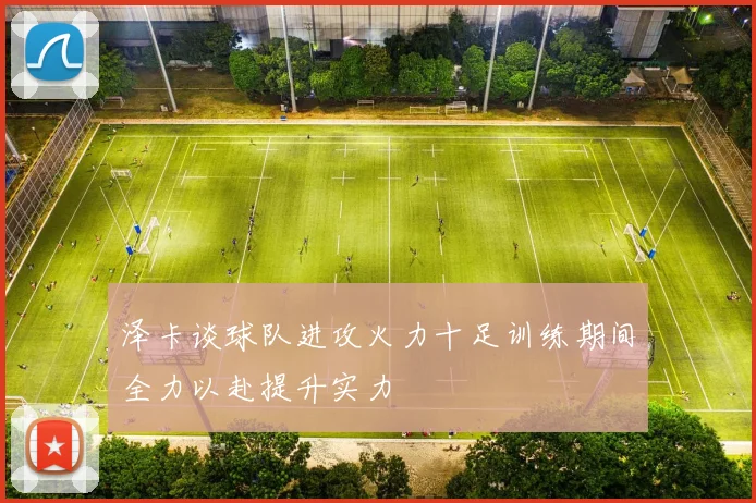 泽卡谈球队进攻火力十足训练期间全力以赴提升实力