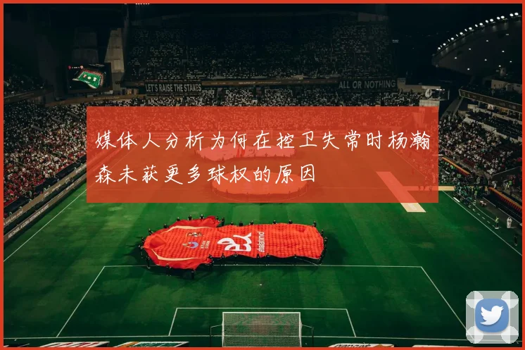 媒体人分析为何在控卫失常时杨瀚森未获更多球权的原因