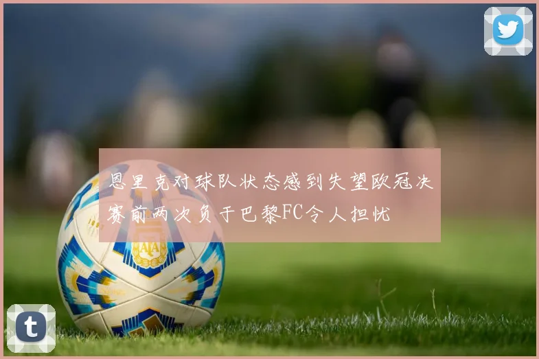 恩里克对球队状态感到失望欧冠决赛前两次负于巴黎FC令人担忧